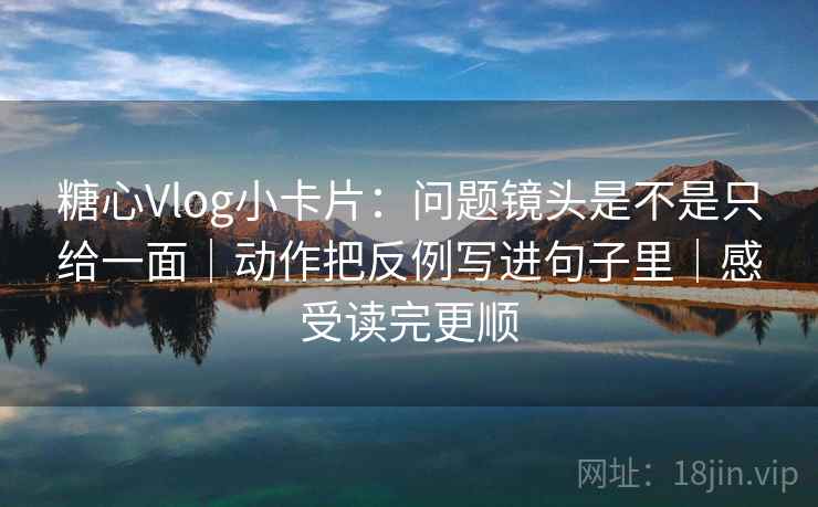 糖心Vlog小卡片：问题镜头是不是只给一面｜动作把反例写进句子里｜感受读完更顺