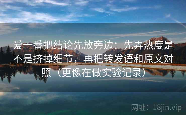 爱一番把结论先放旁边：先弄热度是不是挤掉细节，再把转发语和原文对照（更像在做实验记录）