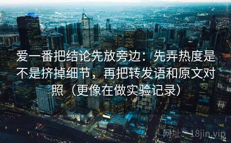 爱一番把结论先放旁边：先弄热度是不是挤掉细节，再把转发语和原文对照（更像在做实验记录）