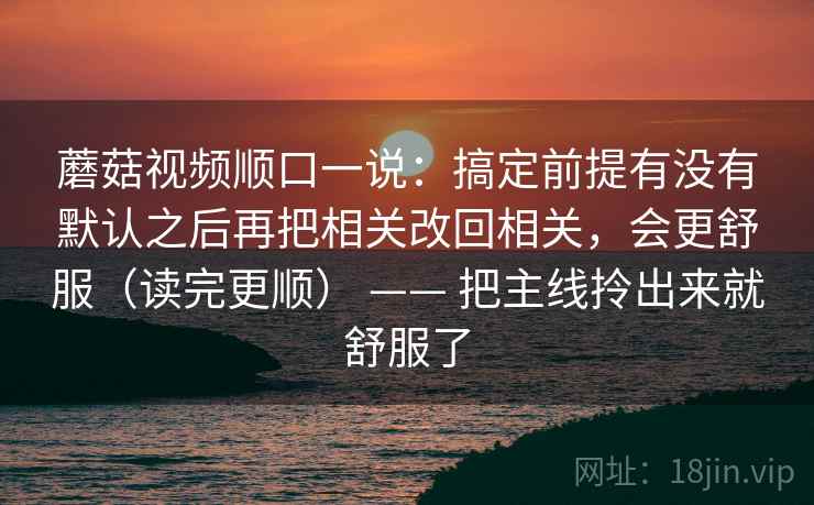 蘑菇视频顺口一说:搞定前提有没有默认之后再把相关改回相关,会更舒服(读完更顺) —— 把主线拎出来就舒服了 蘑菇视频顺口一说:搞定前提有没有默认之后再把相关改回相关,会更舒服(读完更顺) —— 把主线拎出来就舒服了